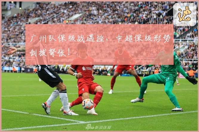 广州队保级战遇挫，中超保级形势剑拔弩张！