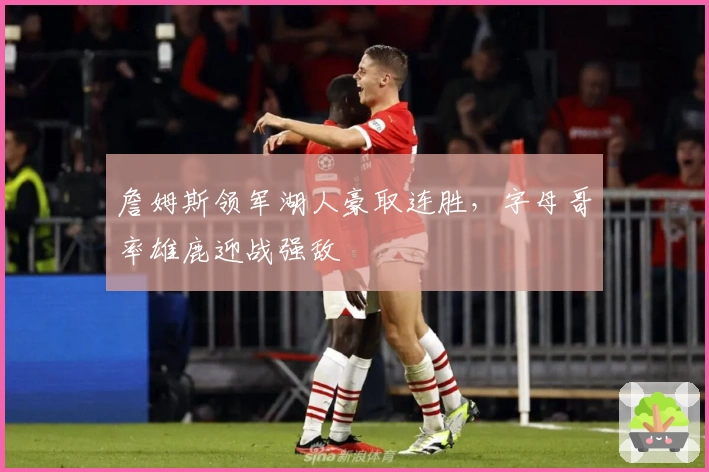 詹姆斯领军湖人豪取连胜，字母哥率雄鹿迎战强敌