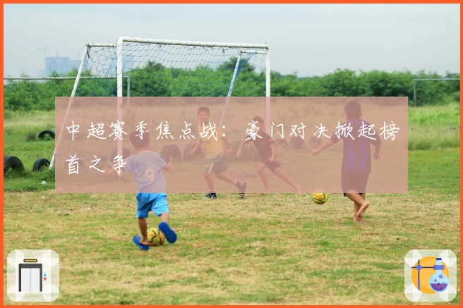 中超赛季焦点战：豪门对决掀起榜首之争