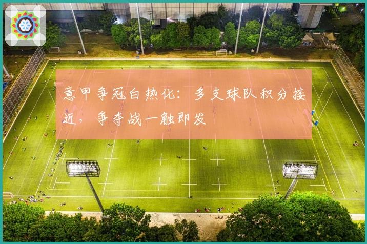 意甲争冠白热化：多支球队积分接近，争夺战一触即发