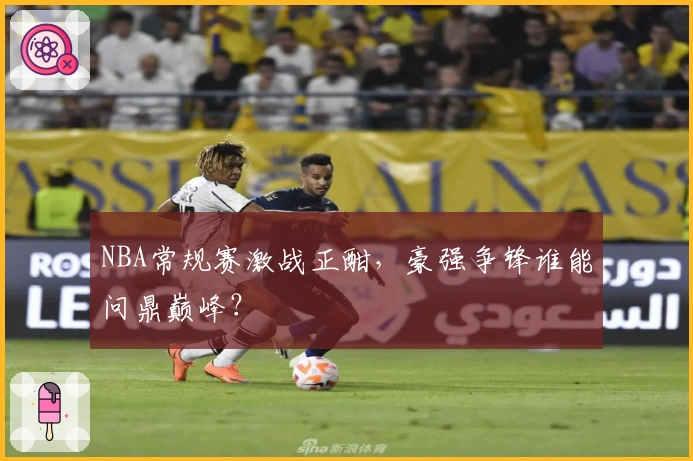 NBA常规赛激战正酣，豪强争锋谁能问鼎巅峰？