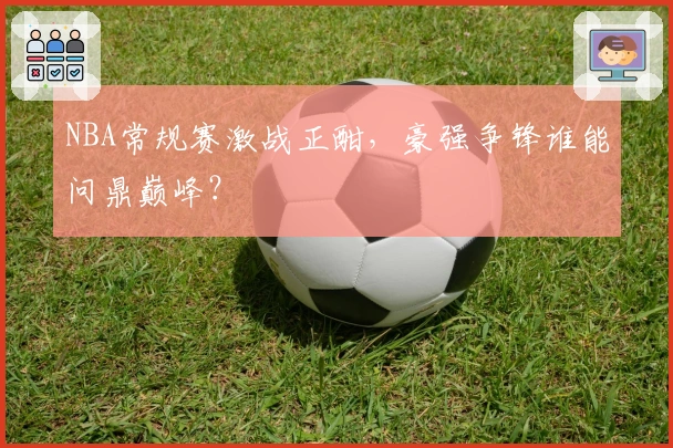 NBA常规赛激战正酣，豪强争锋谁能问鼎巅峰？