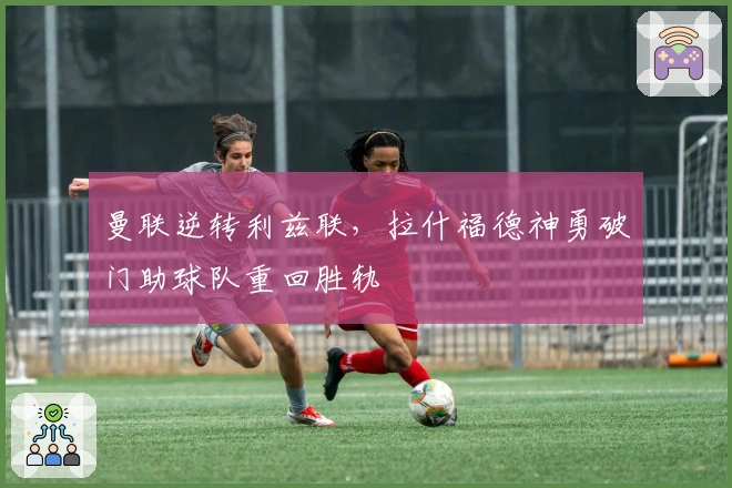 曼联逆转利兹联，拉什福德神勇破门助球队重回胜轨