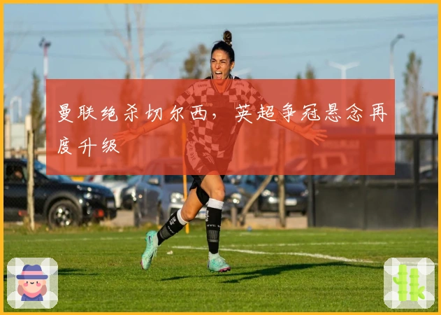 曼联绝杀切尔西，英超争冠悬念再度升级