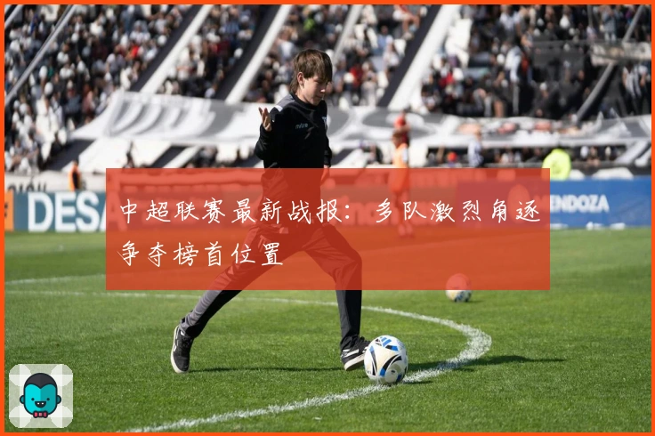 中超联赛最新战报：多队激烈角逐争夺榜首位置