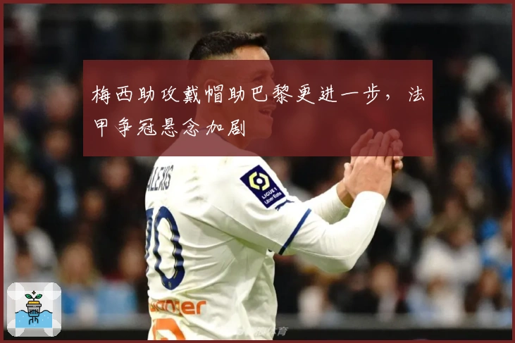 梅西助攻戴帽助巴黎更进一步，法甲争冠悬念加剧