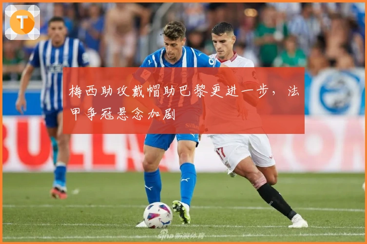 梅西助攻戴帽助巴黎更进一步，法甲争冠悬念加剧